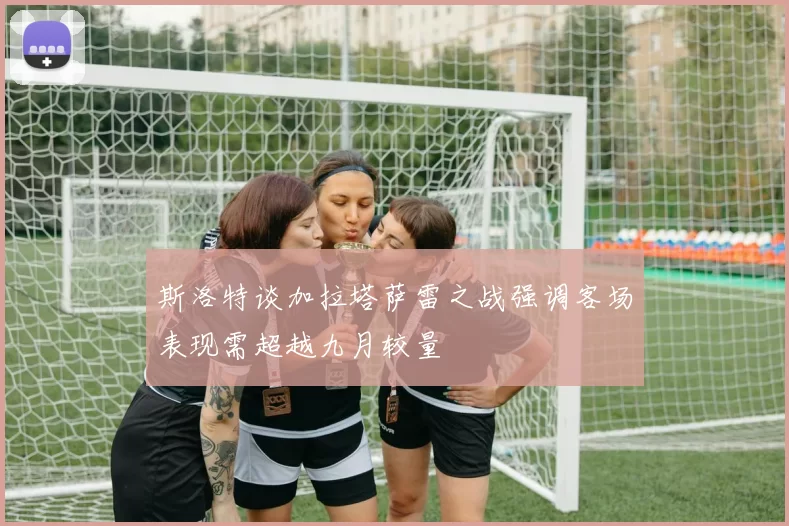 斯洛特谈加拉塔萨雷之战强调客场表现需超越九月较量