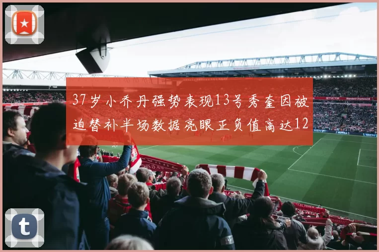 37岁小乔丹强势表现13号秀奎因被迫替补半场数据亮眼正负值高达12